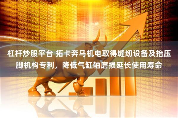 杠杆炒股平台 拓卡奔马机电取得缝纫设备及抬压脚机构专利，降低气缸轴磨损延长使用寿命