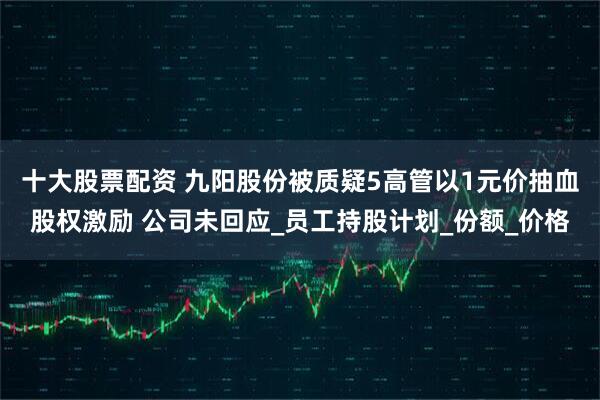 十大股票配资 九阳股份被质疑5高管以1元价抽血股权激励 公司未回应_员工持股计划_份额_价格