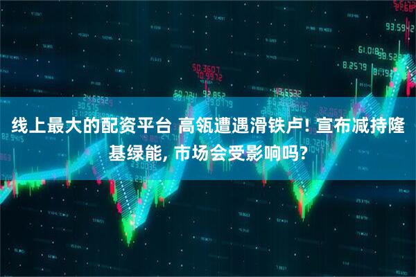 线上最大的配资平台 高瓴遭遇滑铁卢! 宣布减持隆基绿能, 市场会受影响吗?
