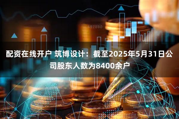 配资在线开户 筑博设计：截至2025年5月31日公司股东人数为8400余户