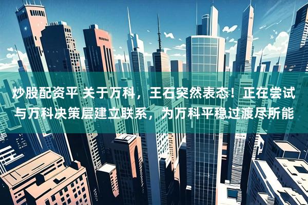 炒股配资平 关于万科，王石突然表态！正在尝试与万科决策层建立联系，为万科平稳过渡尽所能