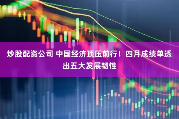 炒股配资公司 中国经济顶压前行！四月成绩单透出五大发展韧性