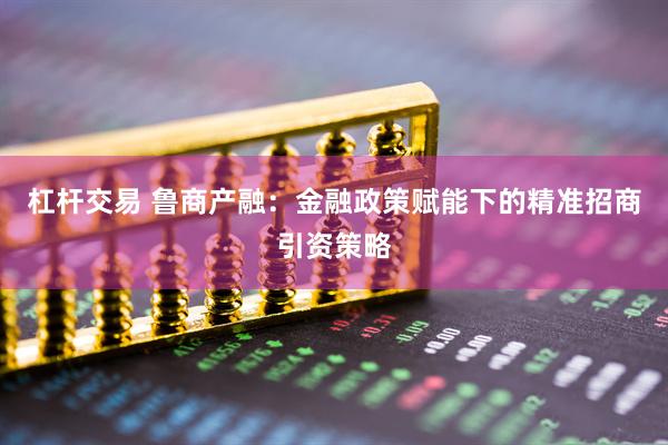 杠杆交易 鲁商产融：金融政策赋能下的精准招商引资策略