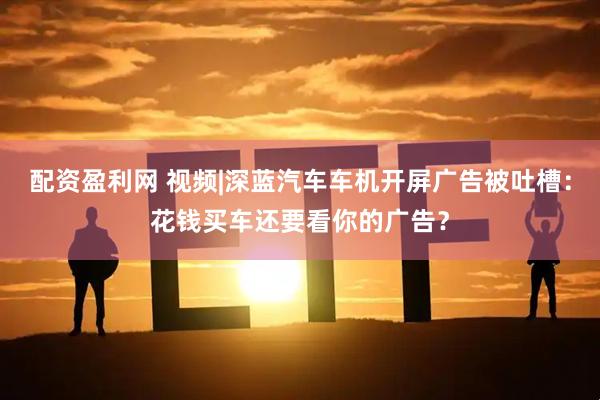 配资盈利网 视频|深蓝汽车车机开屏广告被吐槽：花钱买车还要看你的广告？