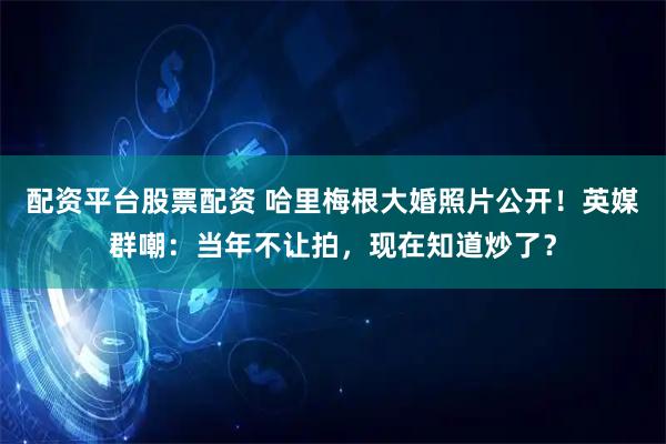配资平台股票配资 哈里梅根大婚照片公开！英媒群嘲：当年不让拍，现在知道炒了？