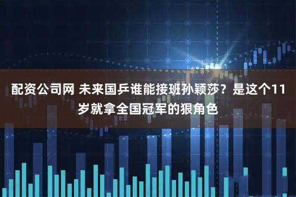 配资公司网 未来国乒谁能接班孙颖莎？是这个11岁就拿全国冠军的狠角色