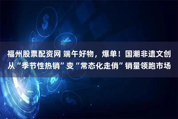 福州股票配资网 端午好物，爆单！国潮非遗文创从“季节性热销”变“常态化走俏”销量领跑市场