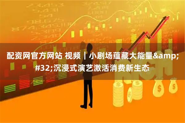 配资网官方网站 视频｜小剧场蕴藏大能量 沉浸式演艺激活消费新生态
