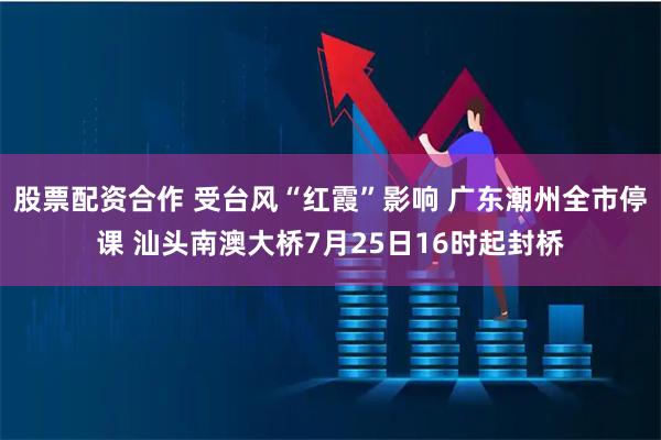 股票配资合作 受台风“红霞”影响 广东潮州全市停课 汕头南澳大桥7月25日16时起封桥