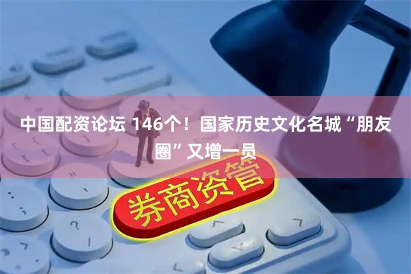 中国配资论坛 146个！国家历史文化名城“朋友圈”又增一员