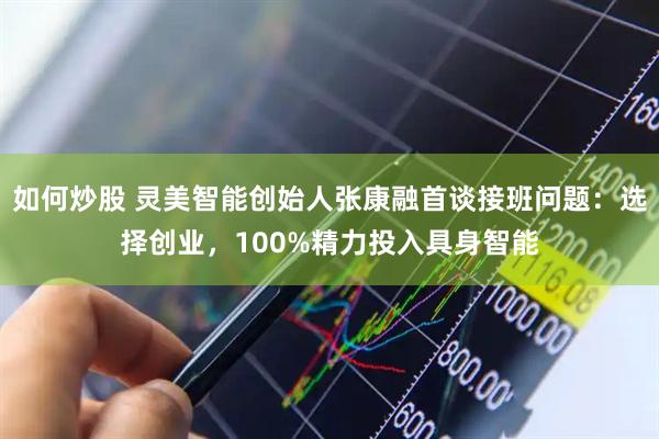 如何炒股 灵美智能创始人张康融首谈接班问题：选择创业，100%精力投入具身智能